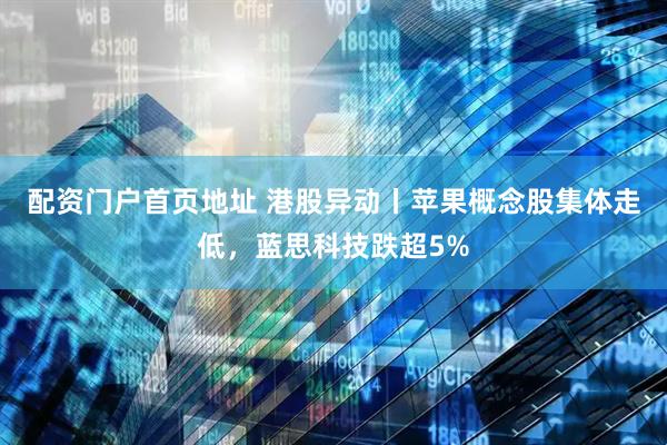 配资门户首页地址 港股异动丨苹果概念股集体走低，蓝思科技跌超5%