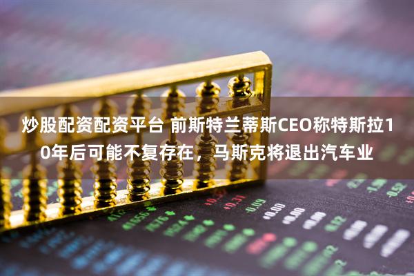 炒股配资配资平台 前斯特兰蒂斯CEO称特斯拉10年后可能不复存在，马斯克将退出汽车业