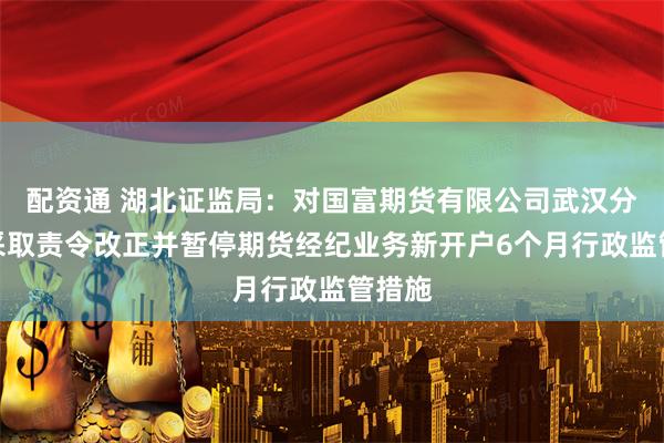 配资通 湖北证监局：对国富期货有限公司武汉分公司采取责令改正并暂停期货经纪业务新开户6个月行政监管措施