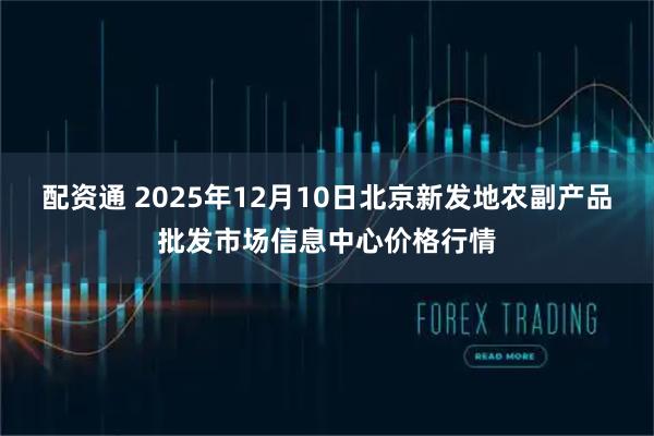 配资通 2025年12月10日北京新发地农副产品批发市场信息中心价格行情