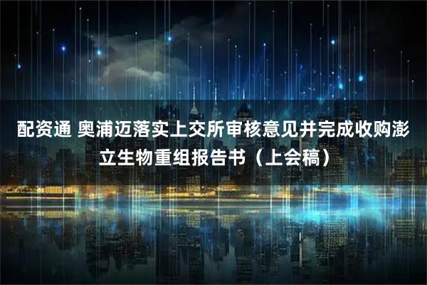 配资通 奥浦迈落实上交所审核意见并完成收购澎立生物重组报告书（上会稿）