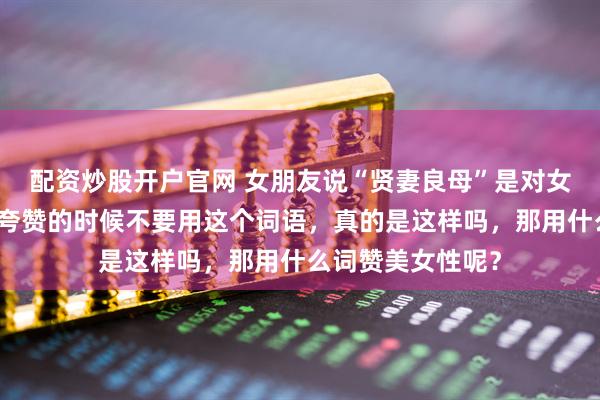 配资炒股开户官网 女朋友说“贤妻良母”是对女性的一种束缚，夸赞的时候不要用这个词语，真的是这样吗，那用什么词赞美女性呢？