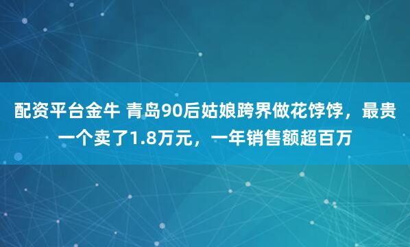 配资平台金牛 青岛90后姑娘跨界做花饽饽，最贵一个卖了1.8万元，一年销售额超百万