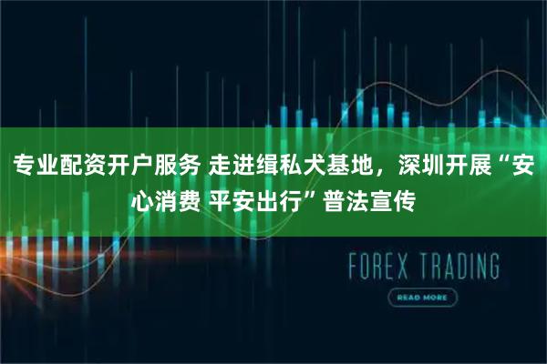 专业配资开户服务 走进缉私犬基地，深圳开展“安心消费 平安出行”普法宣传