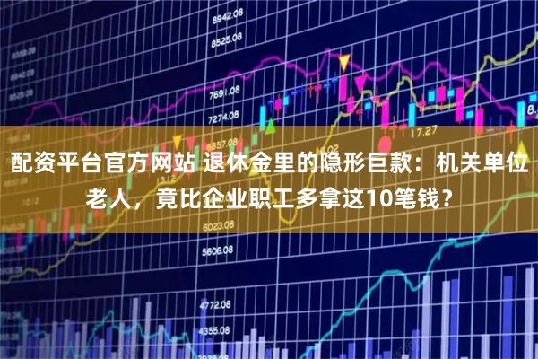 配资平台官方网站 退休金里的隐形巨款：机关单位老人，竟比企业职工多拿这10笔钱？