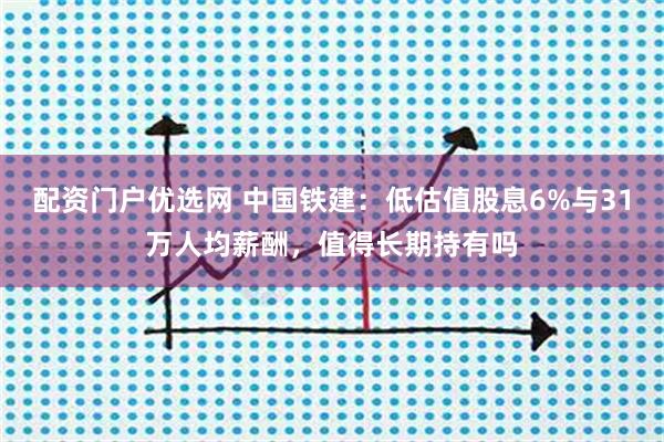 配资门户优选网 中国铁建：低估值股息6%与31万人均薪酬，值得长期持有吗