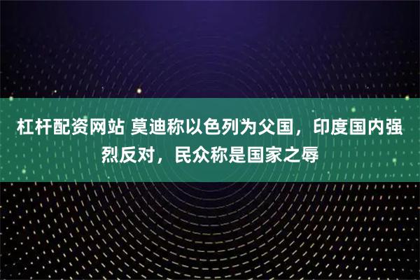 杠杆配资网站 莫迪称以色列为父国,印度国内强烈反对,民众称是国家之辱