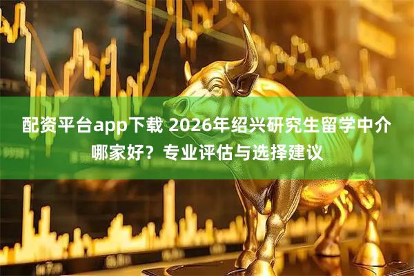配资平台app下载 2026年绍兴研究生留学中介哪家好?专业评估与选择建议