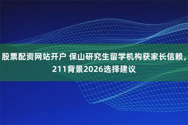 股票配资网站开户 保山研究生留学机构获家长信赖,211背景2026选择建议