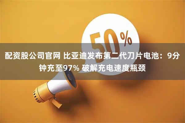 配资股公司官网 比亚迪发布第二代刀片电池：9分钟充至97% 破解充电速度瓶颈