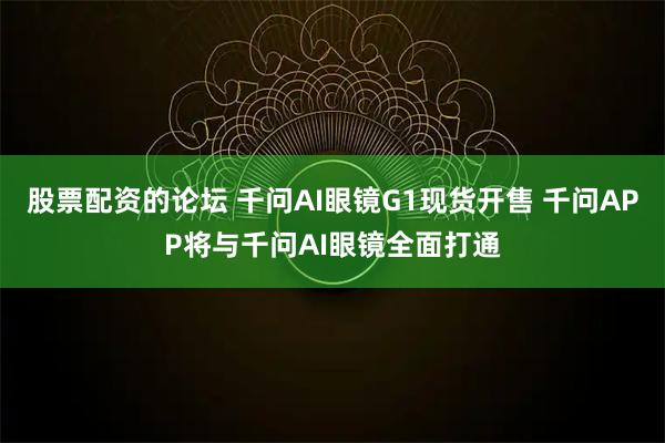 股票配资的论坛 千问AI眼镜G1现货开售 千问APP将与千问AI眼镜全面打通