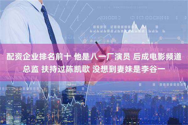 配资企业排名前十 他是八一厂演员 后成电影频道总监 扶持过陈凯歌 没想到妻妹是李谷一