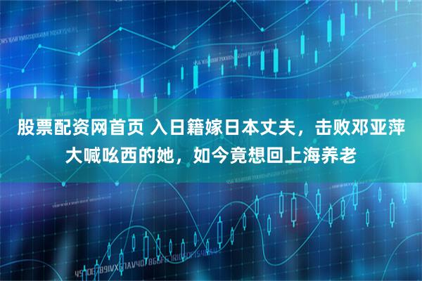 股票配资网首页 入日籍嫁日本丈夫，击败邓亚萍大喊吆西的她，如今竟想回上海养老