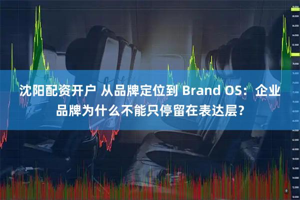 沈阳配资开户 从品牌定位到 Brand OS：企业品牌为什么不能只停留在表达层？