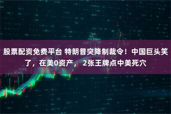 股票配资免费平台 特朗普突降制裁令！中国巨头笑了，在美0资产， 2张王牌点中美死穴