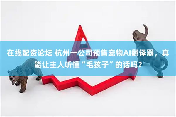 在线配资论坛 杭州一公司预售宠物AI翻译器，真能让主人听懂“毛孩子”的话吗？