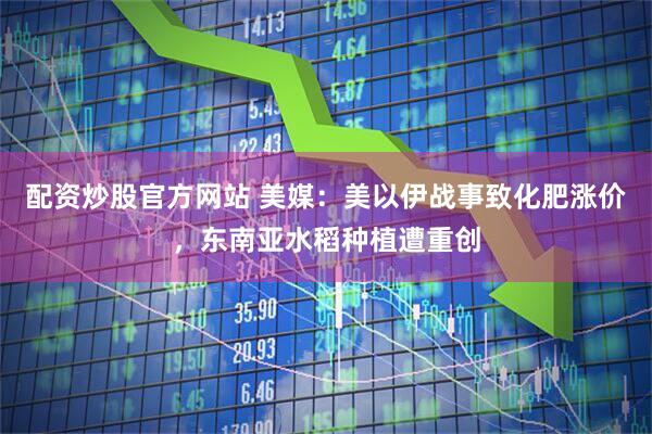 配资炒股官方网站 美媒：美以伊战事致化肥涨价，东南亚水稻种植遭重创